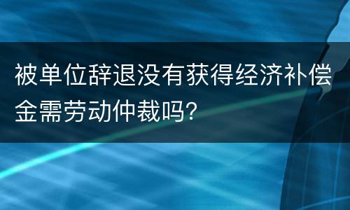 被单位辞退没有获得经济补偿金需劳动仲裁吗？