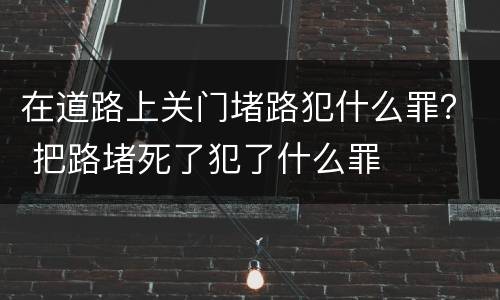 在道路上关门堵路犯什么罪？ 把路堵死了犯了什么罪