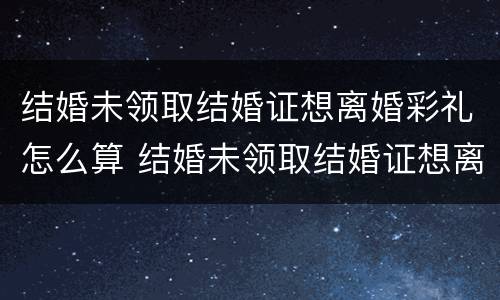 结婚未领取结婚证想离婚彩礼怎么算 结婚未领取结婚证想离婚彩礼怎么算的