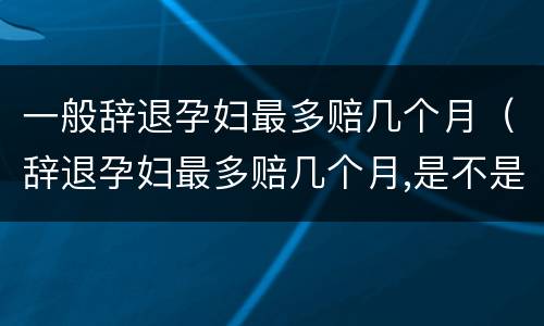 一般辞退孕妇最多赔几个月（辞退孕妇最多赔几个月,是不是12个月）