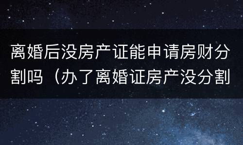 离婚后没房产证能申请房财分割吗（办了离婚证房产没分割）