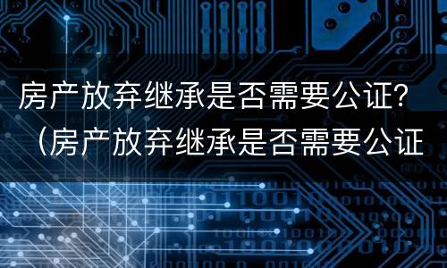 房产放弃继承是否需要公证？（房产放弃继承是否需要公证费）