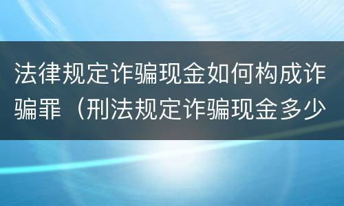 法律规定诈骗现金如何构成诈骗罪（刑法规定诈骗现金多少构成犯罪）