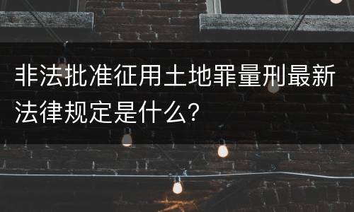 非法批准征用土地罪量刑最新法律规定是什么？