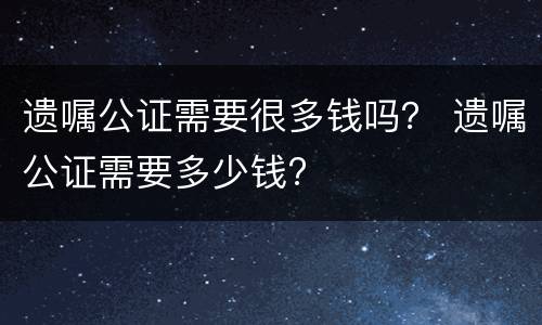 遗嘱公证需要很多钱吗？ 遗嘱公证需要多少钱?