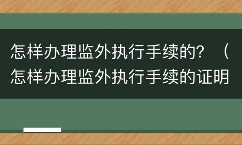 怎样办理监外执行手续的？（怎样办理监外执行手续的证明）