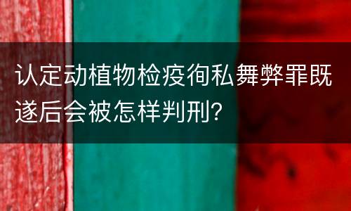 认定动植物检疫徇私舞弊罪既遂后会被怎样判刑？