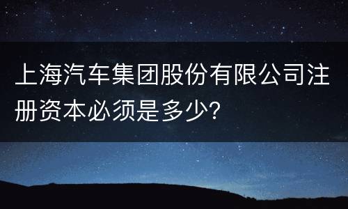 上海汽车集团股份有限公司注册资本必须是多少？