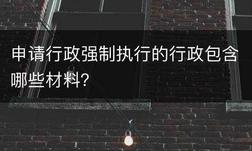 申请行政强制执行的行政包含哪些材料？