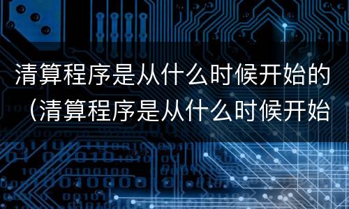 清算程序是从什么时候开始的（清算程序是从什么时候开始的呢）