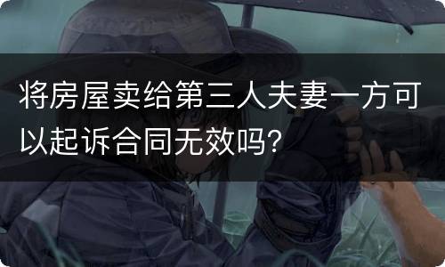 将房屋卖给第三人夫妻一方可以起诉合同无效吗？
