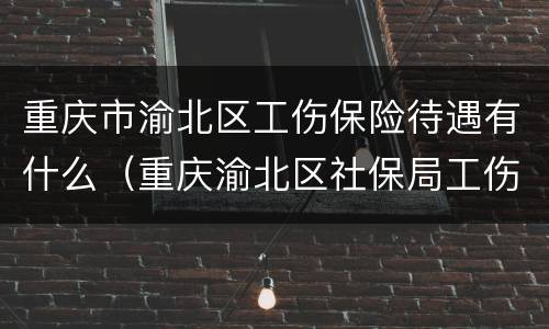 重庆市渝北区工伤保险待遇有什么（重庆渝北区社保局工伤赔偿窗口电话）