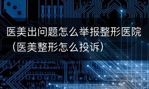 医美出问题怎么举报整形医院（医美整形怎么投诉）