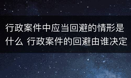 行政案件中应当回避的情形是什么 行政案件的回避由谁决定