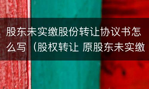 股东未实缴股份转让协议书怎么写（股权转让 原股东未实缴）