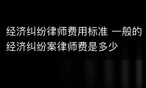 经济纠纷律师费用标准 一般的经济纠纷案律师费是多少