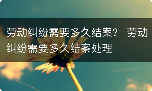 劳动纠纷需要多久结案？ 劳动纠纷需要多久结案处理