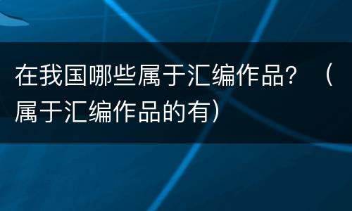 在我国哪些属于汇编作品？（属于汇编作品的有）