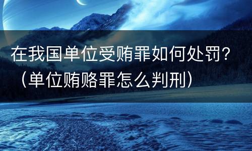 在我国单位受贿罪如何处罚？（单位贿赂罪怎么判刑）