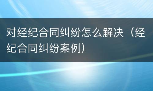 对经纪合同纠纷怎么解决（经纪合同纠纷案例）
