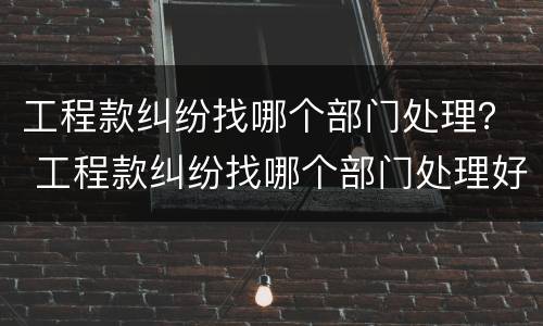 工程款纠纷找哪个部门处理？ 工程款纠纷找哪个部门处理好