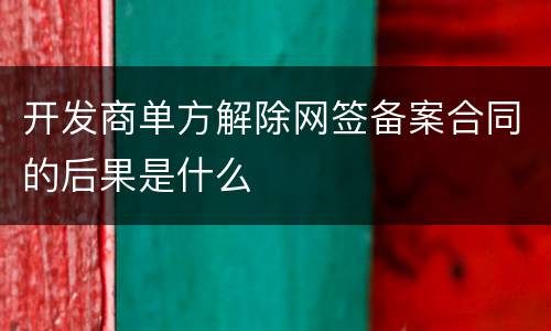 开发商单方解除网签备案合同的后果是什么
