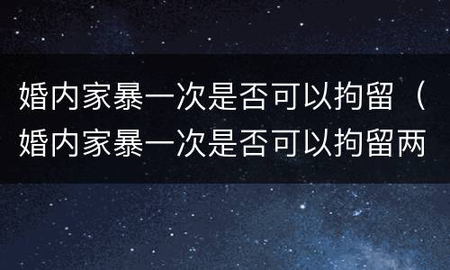 婚内家暴一次是否可以拘留（婚内家暴一次是否可以拘留两次）