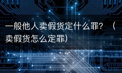 一般他人卖假货定什么罪？（卖假货怎么定罪）