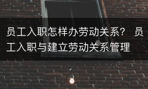 员工入职怎样办劳动关系？ 员工入职与建立劳动关系管理
