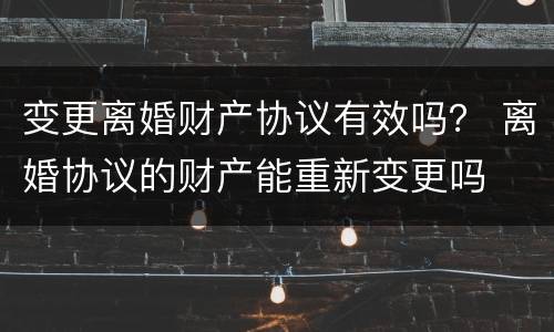 变更离婚财产协议有效吗？ 离婚协议的财产能重新变更吗