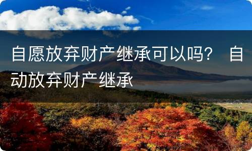 自愿放弃财产继承可以吗？ 自动放弃财产继承