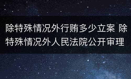 除特殊情况外行贿多少立案 除特殊情况外人民法院公开审理行政案件对吗