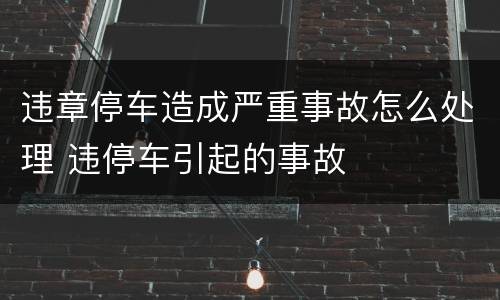 违章停车造成严重事故怎么处理 违停车引起的事故