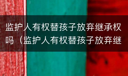 监护人有权替孩子放弃继承权吗（监护人有权替孩子放弃继承权吗为什么）