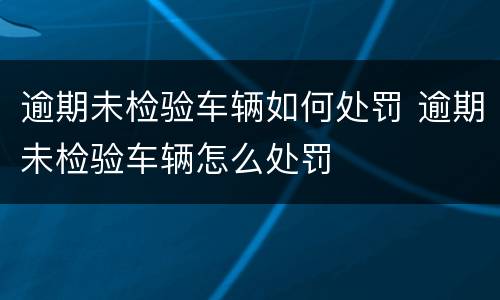 逾期未检验车辆如何处罚 逾期未检验车辆怎么处罚