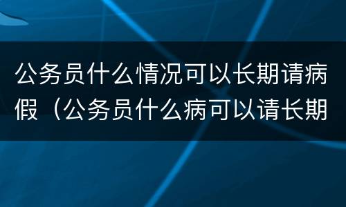 公务员什么情况可以长期请病假（公务员什么病可以请长期请病假?）