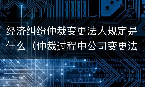经济纠纷仲裁变更法人规定是什么（仲裁过程中公司变更法人可以吗）