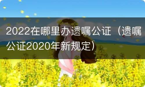 2022在哪里办遗嘱公证（遗嘱公证2020年新规定）