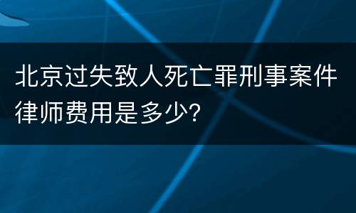 北京过失致人死亡罪刑事案件律师费用是多少？