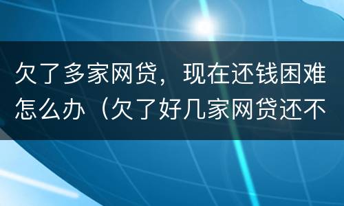 欠了多家网贷，现在还钱困难怎么办（欠了好几家网贷还不了怎么办）