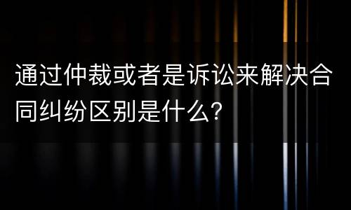 通过仲裁或者是诉讼来解决合同纠纷区别是什么？