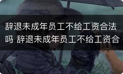 辞退未成年员工不给工资合法吗 辞退未成年员工不给工资合法吗