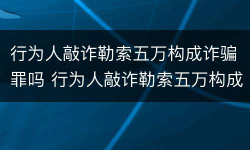 行为人敲诈勒索五万构成诈骗罪吗 行为人敲诈勒索五万构成诈骗罪吗