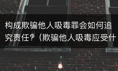 构成欺骗他人吸毒罪会如何追究责任?（欺骗他人吸毒应受什么处罚）