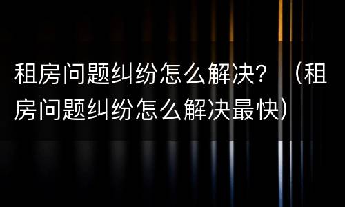 租房问题纠纷怎么解决？（租房问题纠纷怎么解决最快）