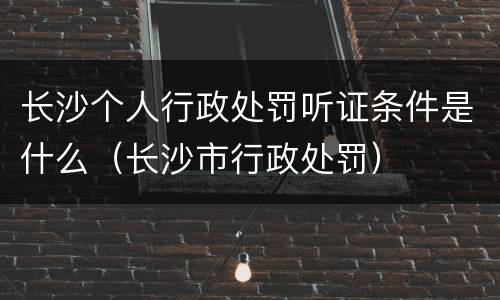 长沙个人行政处罚听证条件是什么（长沙市行政处罚）