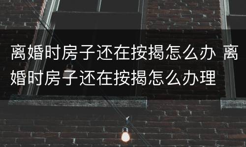 离婚时房子还在按揭怎么办 离婚时房子还在按揭怎么办理