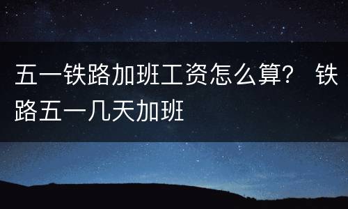 五一铁路加班工资怎么算？ 铁路五一几天加班