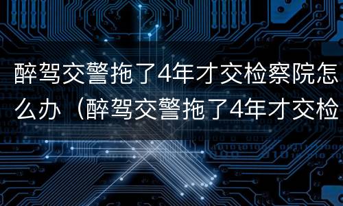 醉驾交警拖了4年才交检察院怎么办（醉驾交警拖了4年才交检察院怎么办呢）