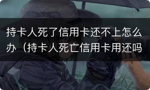 持卡人死了信用卡还不上怎么办（持卡人死亡信用卡用还吗）